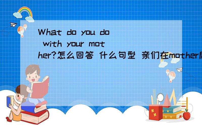 What do you do with your mother?怎么回答 什么句型 亲们在mother后面加一个at weekends?