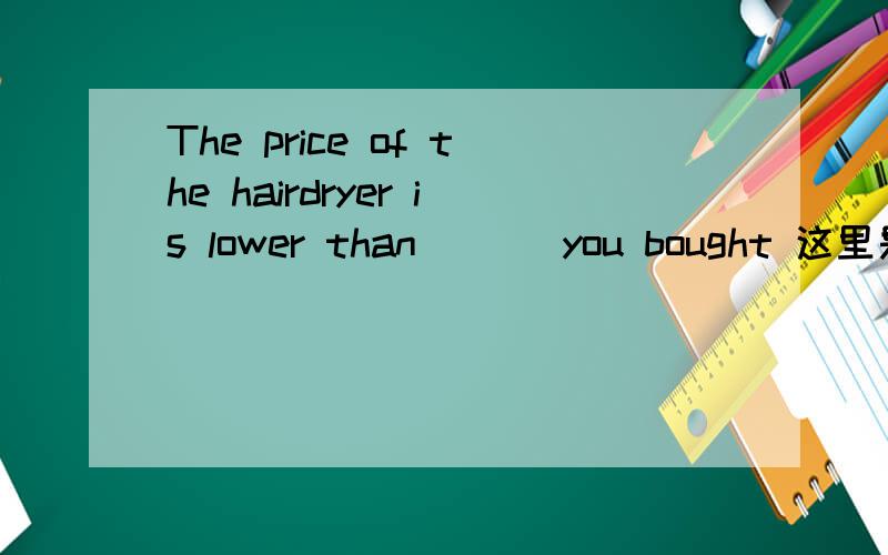 The price of the hairdryer is lower than ( ) you bought 这里是the one 还是that of the one