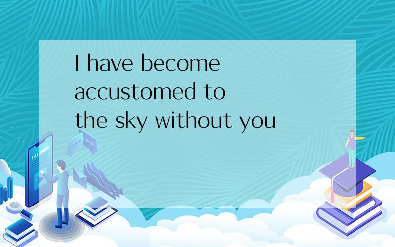 I have become accustomed to the sky without you