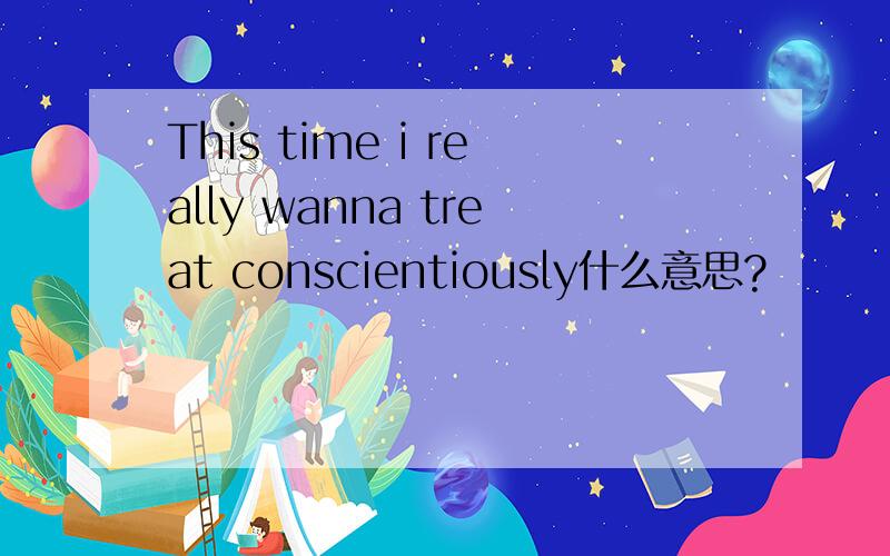 This time i really wanna treat conscientiously什么意思?