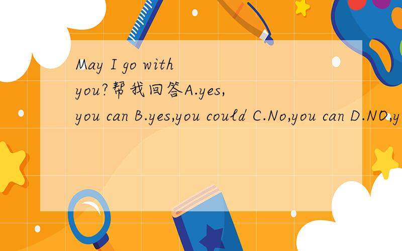 May I go with you?帮我回答A.yes,you can B.yes,you could C.No,you can D.NO,you couldn't 应该选那个