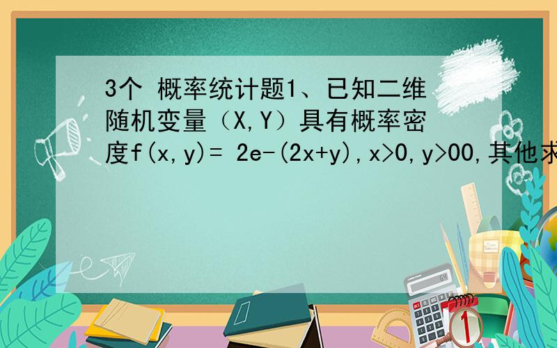 3个 概率统计题1、已知二维随机变量（X,Y）具有概率密度f(x,y)= 2e-(2x+y),x>0,y>00,其他求 联合分布函数F（x,y）边缘概率密度fx（x）和fy(y)判断X于Y是否相互独立.2、设X,Y为两个随机变量,C是常数,