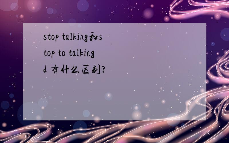 stop talking和stop to talkingd 有什么区别?