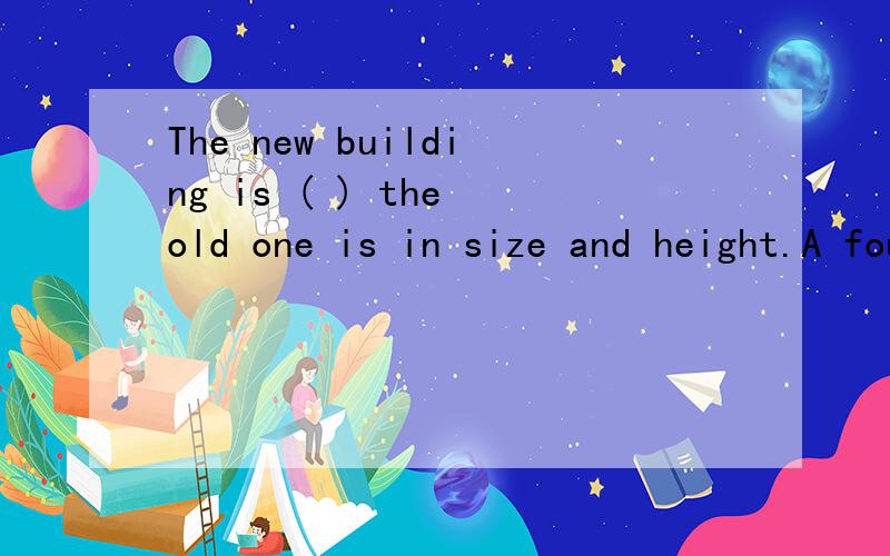 The new building is ( ) the old one is in size and height.A four times of whatB four times of thatC four times D four times of