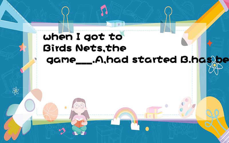 when I got to Birds Nets,the game___.A,had started B.has been C.had been D.has began