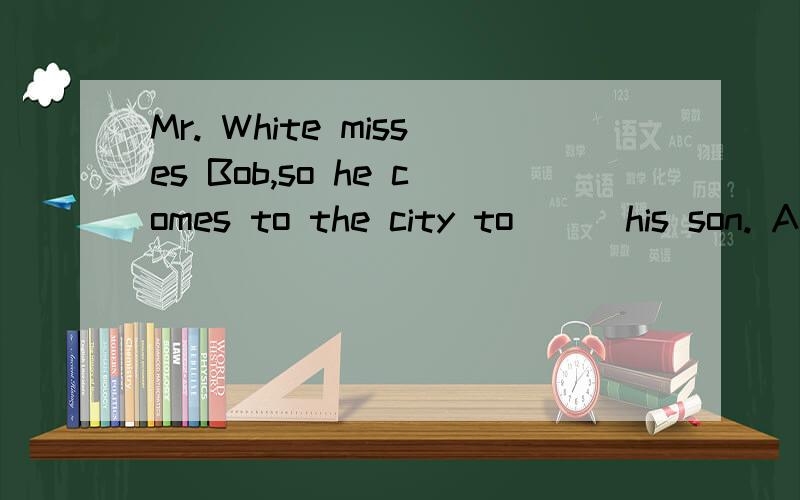 Mr. White misses Bob,so he comes to the city to ＿＿ his son. A.see B.look at C.know D.look英语选择题,帮帮忙