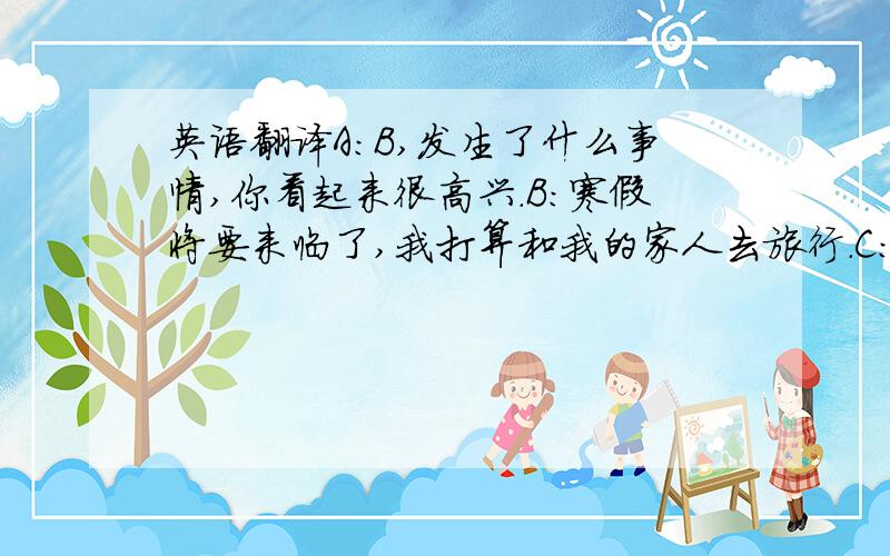 英语翻译A:B,发生了什么事情,你看起来很高兴.B:寒假将要来临了,我打算和我的家人去旅行.C:听起来真不错.A:我们有充足的时间,我也想去旅行,你们打算去哪里旅行?B:我打算去北京,上海,香港等