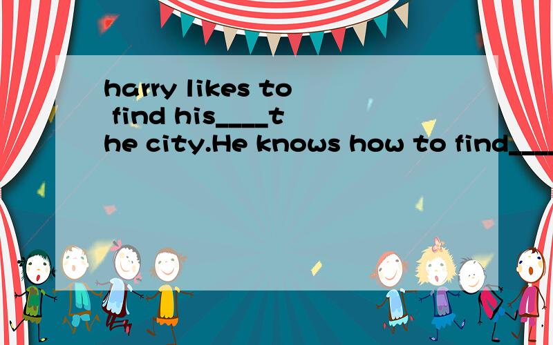 harry likes to find his____the city.He knows how to find____.备选词有directions north south in怎么填