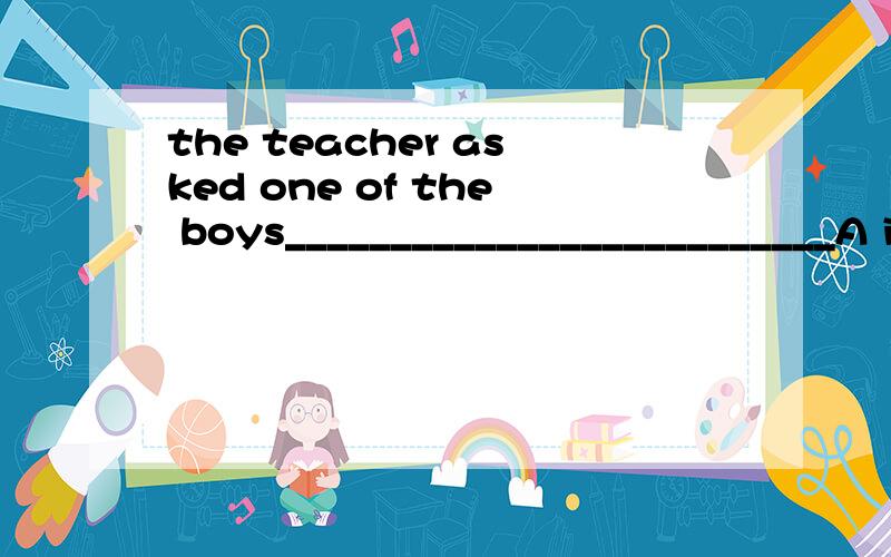 the teacher asked one of the boys__________________________A if were any mistakes in his homework ,Bthat there were any mistakes in his homework c.if there were any mistakes in his homework D whether were there any mistakes in his homework