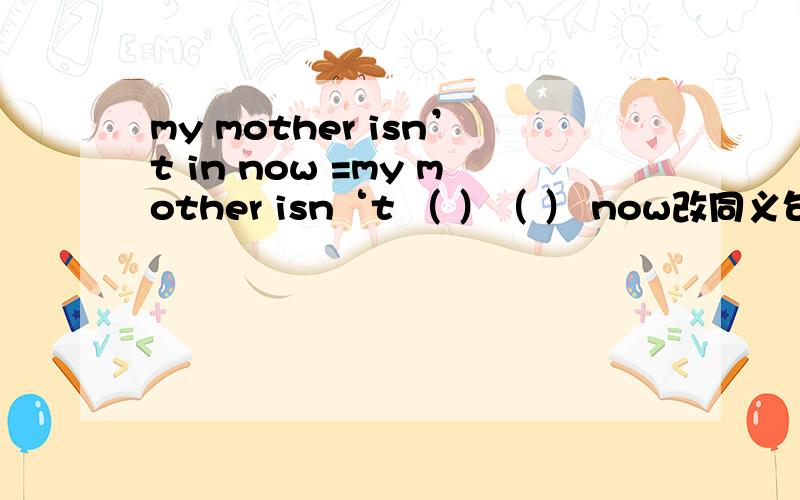 my mother isn’t in now =my mother isn‘t （ ）（ ） now改同义句