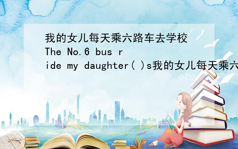 我的女儿每天乘六路车去学校 The No.6 bus ride my daughter( )s我的女儿每天乘六路车去学校 The No.6 bus ride my daughter(   )shool every day每空一词