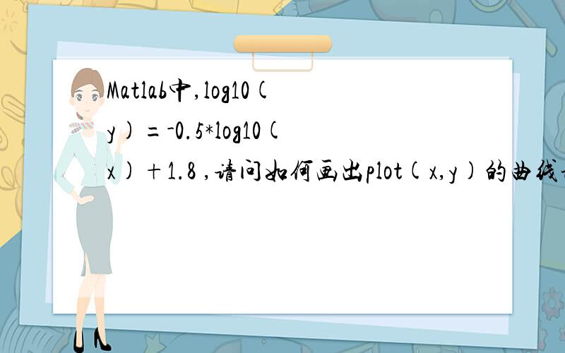 Matlab中,log10(y)=-0.5*log10(x)+1.8 ,请问如何画出plot(x,y)的曲线谢谢一楼答案！不过能否保留log10(x)，log10（y）在函数表达式里面呢？谢谢