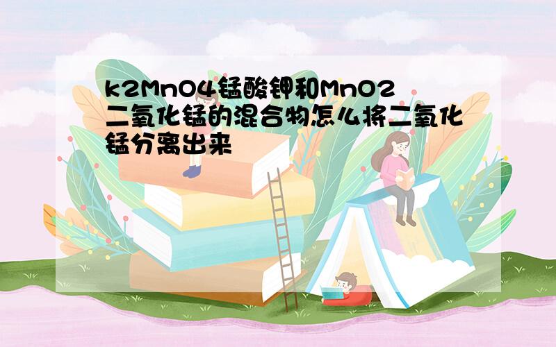 k2MnO4锰酸钾和MnO2二氧化锰的混合物怎么将二氧化锰分离出来