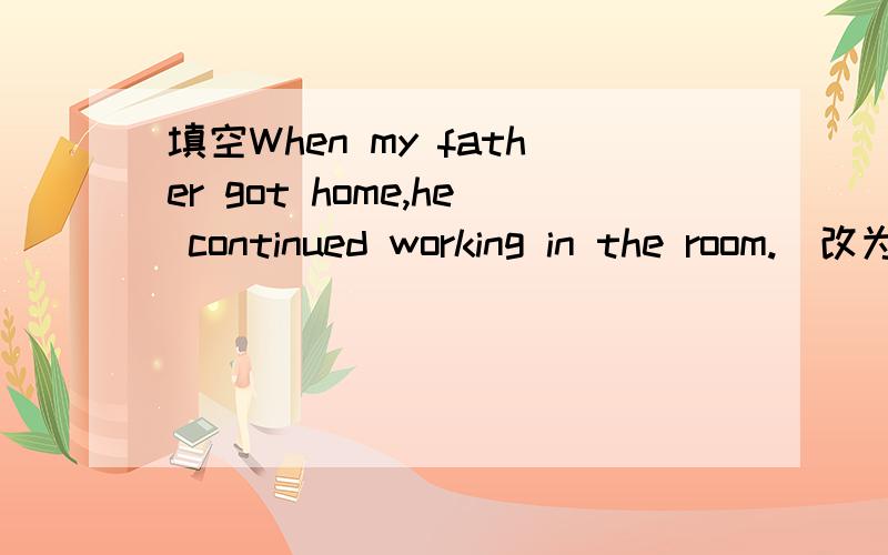 填空When my father got home,he continued working in the room.(改为同义句）When my father got home.he ______ _____ _____ in the room.