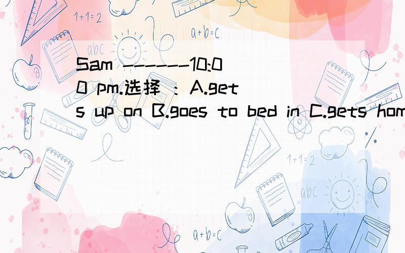 Sam ------10:00 pm.选择 ：A.gets up on B.goes to bed in C.gets home at