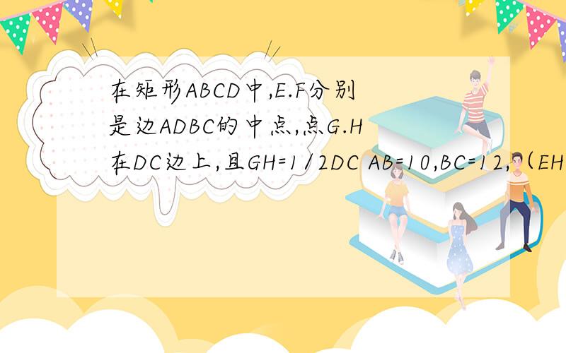 在矩形ABCD中,E.F分别是边ADBC的中点,点G.H在DC边上,且GH=1/2DC AB=10,BC=12,（EH,FG交于O)求：△EFO+△GHO的面积