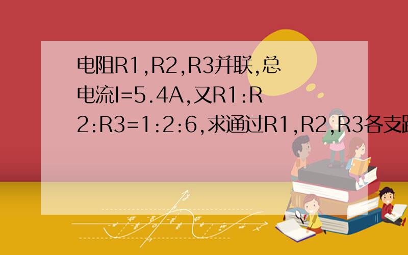 电阻R1,R2,R3并联,总电流I=5.4A,又R1:R2:R3=1:2:6,求通过R1,R2,R3各支路的电流I1,I2,I3.