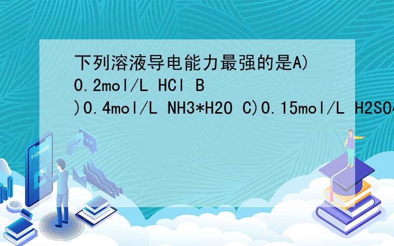下列溶液导电能力最强的是A)0.2mol/L HCl B)0.4mol/L NH3*H2O C)0.15mol/L H2SO4 D)0.2mol/L CH3COOH