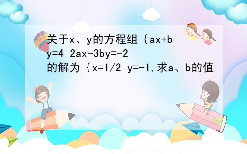 关于x、y的方程组｛ax+by=4 2ax-3by=-2的解为｛x=1/2 y=-1,求a、b的值