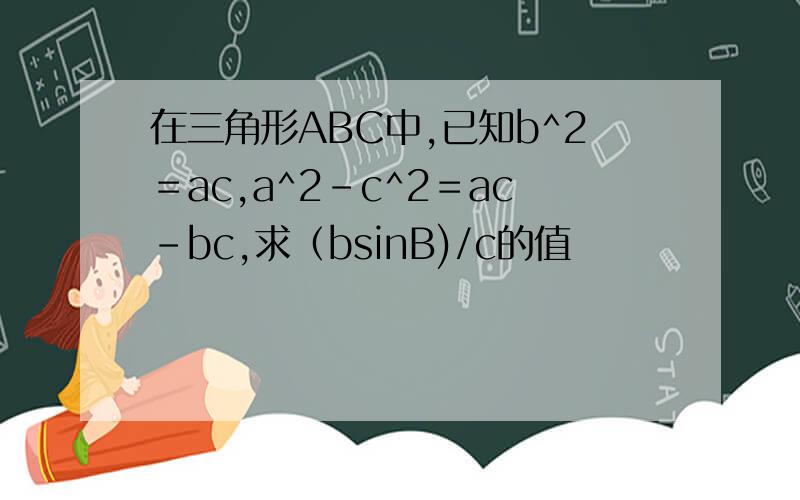 在三角形ABC中,已知b^2＝ac,a^2－c^2＝ac－bc,求（bsinB)/c的值