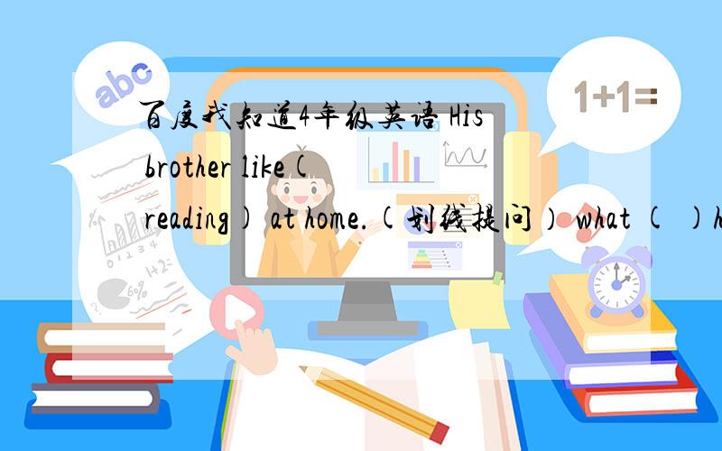 百度我知道4年级英语 His brother like( reading) at home.(划线提问） what ( )his brother（ ）at home?His brother like (reading )at hone.What( )his brother ( )( )at home?