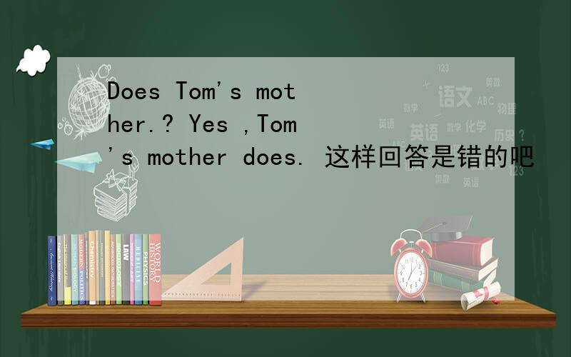 Does Tom's mother.? Yes ,Tom's mother does. 这样回答是错的吧