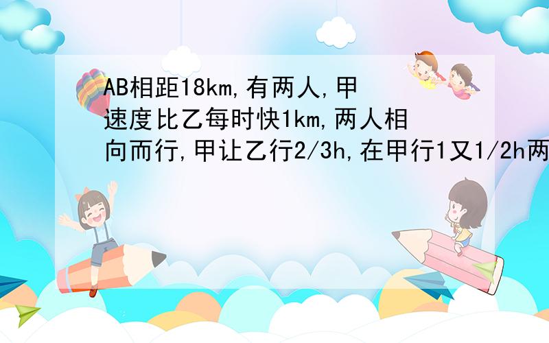 AB相距18km,有两人,甲速度比乙每时快1km,两人相向而行,甲让乙行2/3h,在甲行1又1/2h两人相遇.
