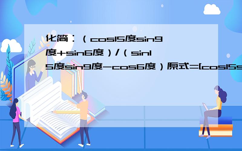 化简：（cos15度sin9度+sin6度）/（sin15度sin9度-cos6度）原式=[cos15sin9+sin(15-9)]/[sin15sin9-cos(15-9)]=(cos15sin9+sin15cos9-cos15sin9)/(sin15sin9-cos15cos9-sin15sin9)=sin15cos9/(-cos15cos9)=sin15/cos15=-tan15=-tan(45-30)=-(tan45-tan30