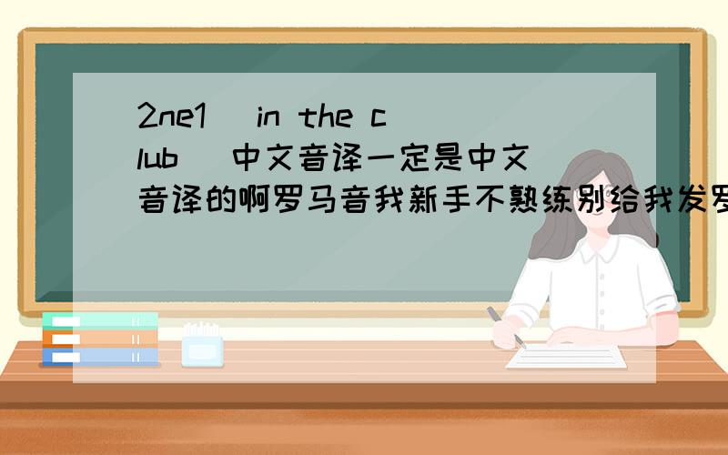 2ne1 （in the club） 中文音译一定是中文音译的啊罗马音我新手不熟练别给我发罗马音和中文歌词我要中文音译的啊 很需要拜托了