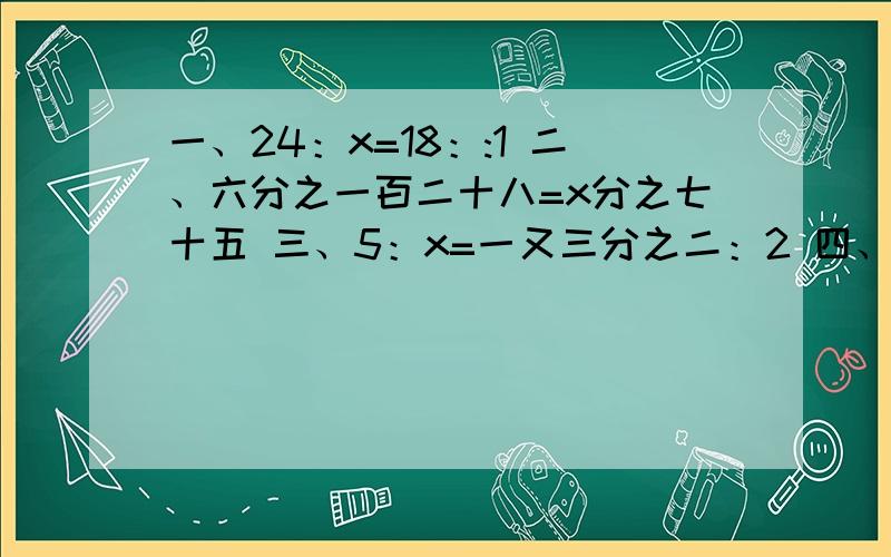 一、24：x=18：:1 二、六分之一百二十八=x分之七十五 三、5：x=一又三分之二：2 四、84:35=x：10一、24：x=18：:1二、六分之一百二十八=x分之七十五三、5：x=一又三分之二：2四、84:35=x：10