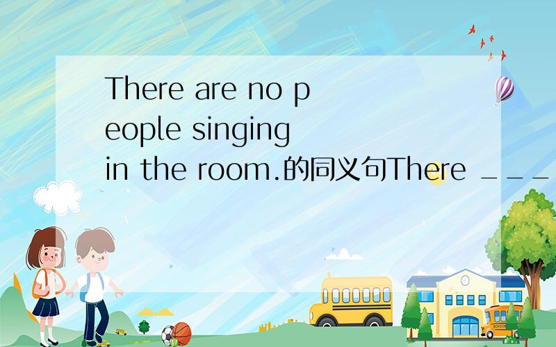 There are no people singing in the room.的同义句There ______ ______ people ______ in the room.