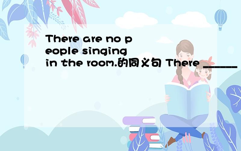 There are no people singing in the room.的同义句 There ______ ______ people ______ in the room.