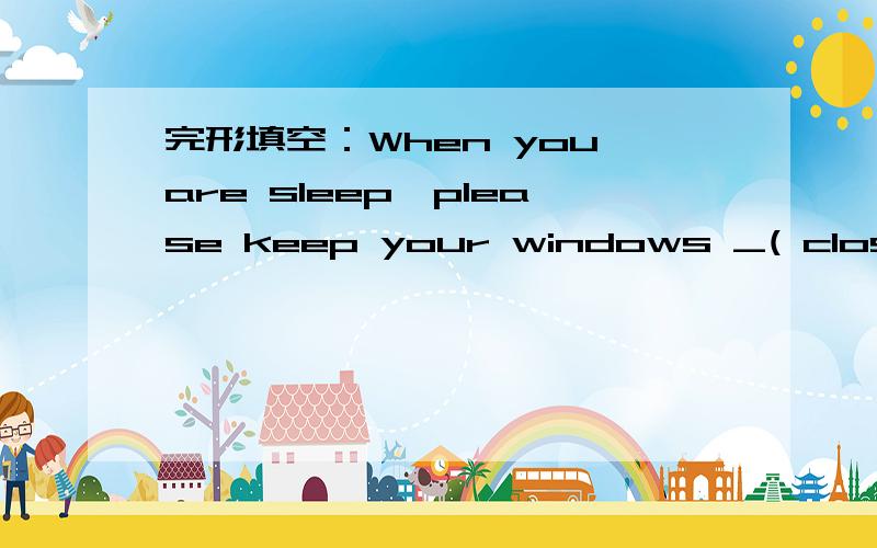 完形填空：When you are sleep,please keep your windows _( close)