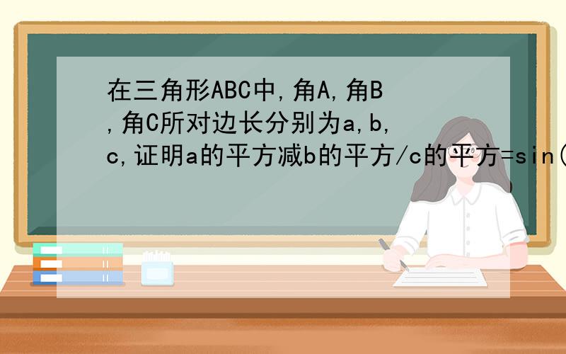 在三角形ABC中,角A,角B,角C所对边长分别为a,b,c,证明a的平方减b的平方/c的平方=sin(A-B)/sinC写清楚