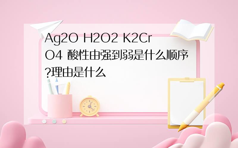 Ag2O H2O2 K2CrO4 酸性由强到弱是什么顺序?理由是什么