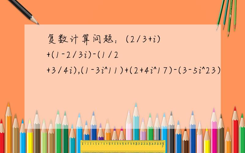复数计算问题：(2/3+i)+(1-2/3i)-(1/2+3/4i),(1-3i^11)+(2+4i^17)-(3-5i^23)