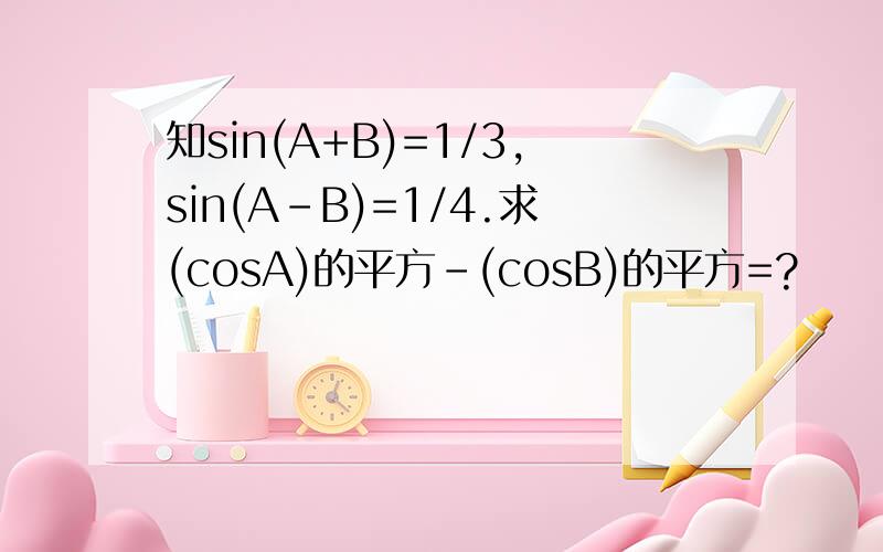 知sin(A+B)=1/3,sin(A-B)=1/4.求(cosA)的平方-(cosB)的平方=?