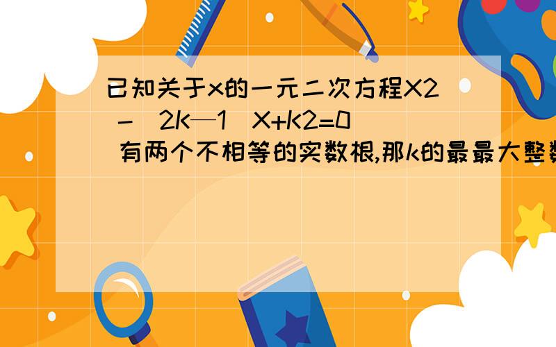 已知关于x的一元二次方程X2 -（2K—1）X+K2=0 有两个不相等的实数根,那k的最最大整数值是多少?