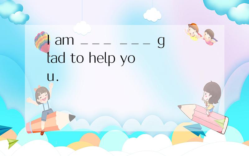 I am ___ ___ glad to help you.