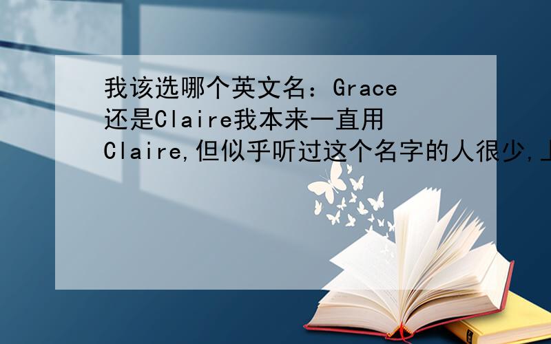我该选哪个英文名：Grace还是Claire我本来一直用Claire,但似乎听过这个名字的人很少,上次有个朋友说这个名字用的人不多,如果与外国朋友接触,用这样的名字,他们会认为你是个外来的人,不容