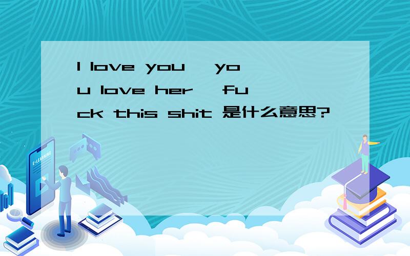 I love you ,you love her ,fuck this shit 是什么意思?