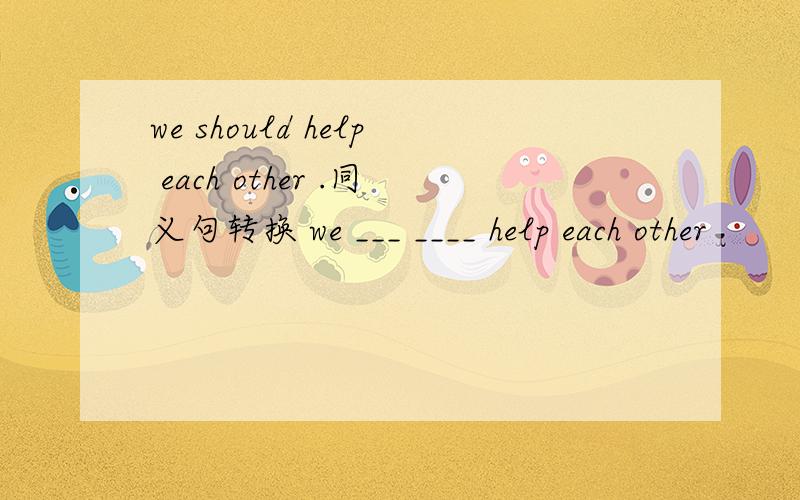 we should help each other .同义句转换 we ___ ____ help each other