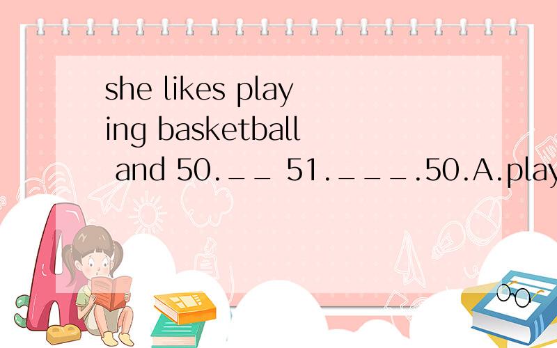 she likes playing basketball and 50.__ 51.___.50.A.play B.playing C.plays D,to play 51.piano B.the piano C.pianos D.a piano