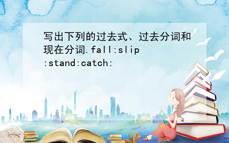 写出下列的过去式、过去分词和现在分词.fall:slip:stand:catch: