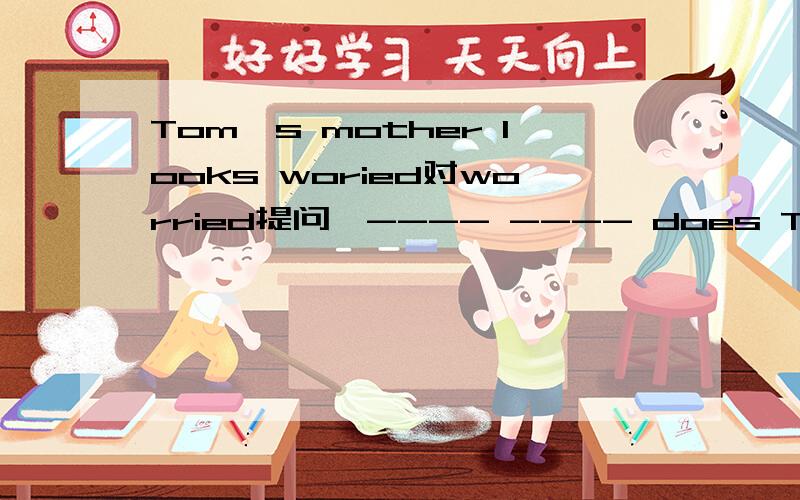 Tom's mother looks woried对worried提问,---- ---- does Tom's mother look.
