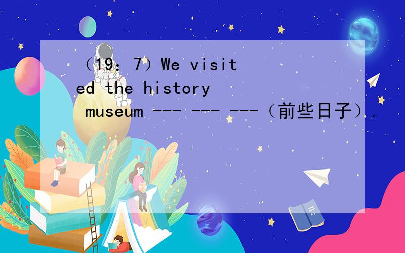 （19：7）We visited the history museum --- --- ---（前些日子）.