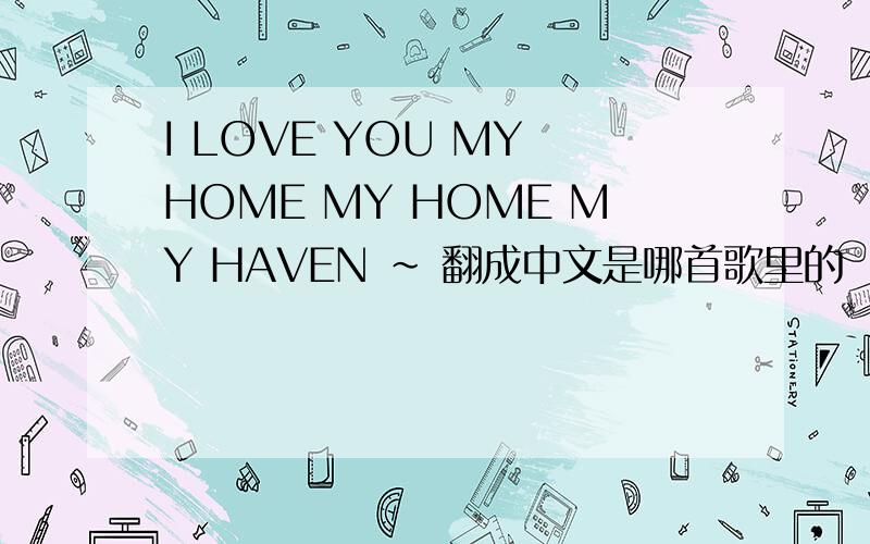 I LOVE YOU MY HOME MY HOME MY HAVEN ~ 翻成中文是哪首歌里的