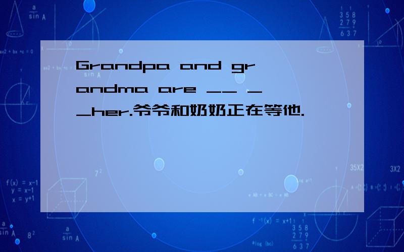 Grandpa and grandma are __ __her.爷爷和奶奶正在等他.