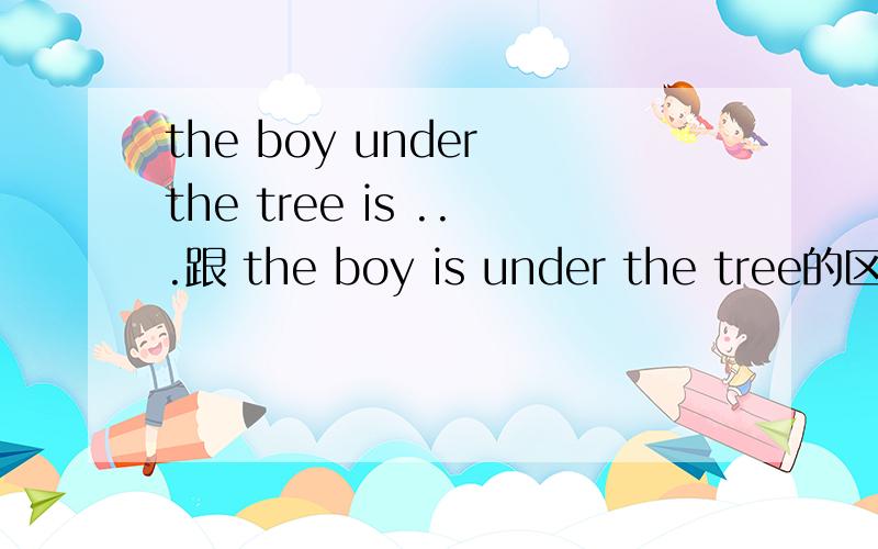 the boy under the tree is ...跟 the boy is under the tree的区别第二句里的under the tree 是做表语对吗?那第一句的呢?求 大侠回答啊~要 真真切切的给我解释罗。当然 大家互帮才是最重要哈。