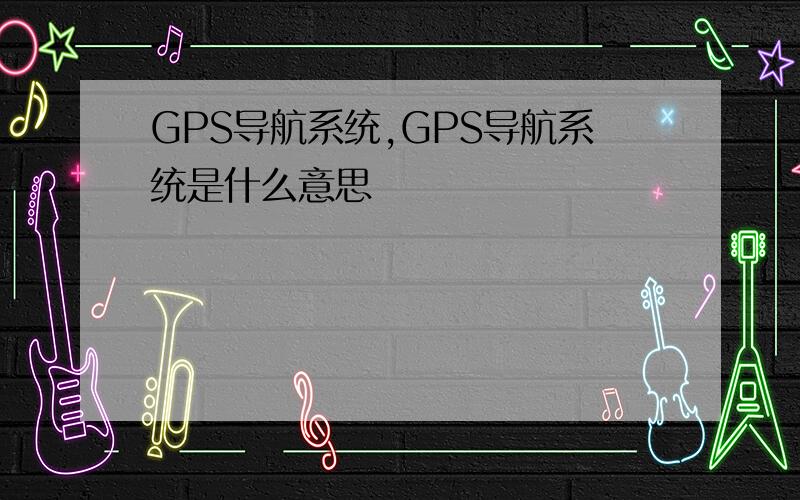 GPS导航系统,GPS导航系统是什么意思